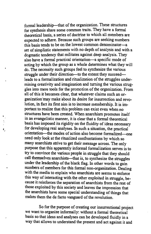 formal leadership—that of the organization. These structures for synthesis share some common traits. They have a formal theoretical basis, a series of doctrine to which all members are expected to adhere. Because such groups are seeking numbers this basis tends to be on the lowest common denominator—a set of simplistic statements with no depth of analysis and with a dogmatic tendency that militates against deep analysis. They also have a formal practical orientation—a specific mode of acting by which the group as a whole determines what they will do. The necessity such groups feel to synthesize the various struggle under their direction—to the extent they succeed— leads to a formalization and ritualization of the struggles under- mining creativity and imagination and tumning the Various strug- gles into mere tools for the promotion of the organization. From all of this it becomes clear, that whatever claims such an or- ‘ganization’may make about its desire for insurrection and revo- lution, in fact ts frst aim is to increase membership. It is im- portant to realize that this problem can exist even when no structures have been created. When anarchism promotes itsel in an evangelistic manner, it is clear that a formal theoretical basis has imposed its rigidity on the fluidity of ideas necessary for developing real analyses. In such a situation, the practical orientation—the modes of action also become formalized—one need only look at the ritualized confrontations by which so many anarchists strive to get their message across. The only purpose that this apparently informal formalization serves is to try to convince the various people in struggle that they should call themselves anarchists—that i, to synthesize the struggles under the leadership of the black flag. In other words to gain numbers of members for this formal non-organization. Dealing with the media to explain who anarchists are seems 10 enforce this way of interacting with the other exploited in struggle, be- cause it reinforces the separation of anarchists from the rest of those exploited by this society and leaves the impression that the anarchists have some special understanding of things that ‘makes them the de facto vanguard of the revolution.  So for the purpose of creating our insurrectional project ‘we want to organize informally: without a formal theoretical basis 50 that ideas and analyses can be developed fluidly ina way that allows to understand the present and act against it and 